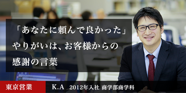 「あなたに頼んで良かった」やりがいは、お客様からの感謝の言葉 東京営業 K.A  2012年入社 商学部商学科